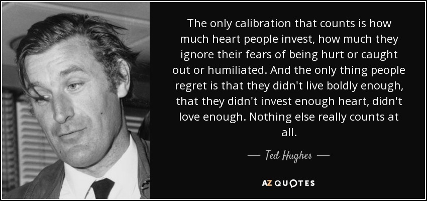 The only calibration that counts is how much heart people invest, how much they ignore their fears of being hurt or caught out or humiliated. And the only thing people regret is that they didn't live boldly enough, that they didn't invest enough heart, didn't love enough. Nothing else really counts at all. - Ted Hughes
