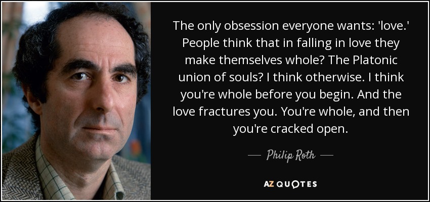 The only obsession everyone wants: 'love.' People think that in falling in love they make themselves whole? The Platonic union of souls? I think otherwise. I think you're whole before you begin. And the love fractures you. You're whole, and then you're cracked open. - Philip Roth