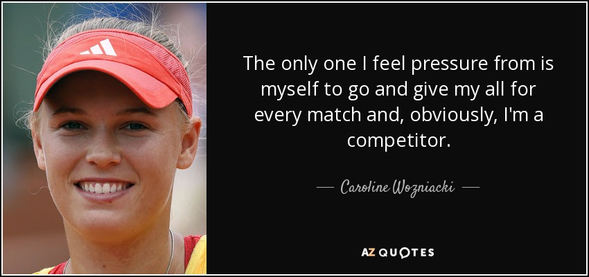 The only one I feel pressure from is myself to go and give my all for every match and, obviously, I'm a competitor. - Caroline Wozniacki