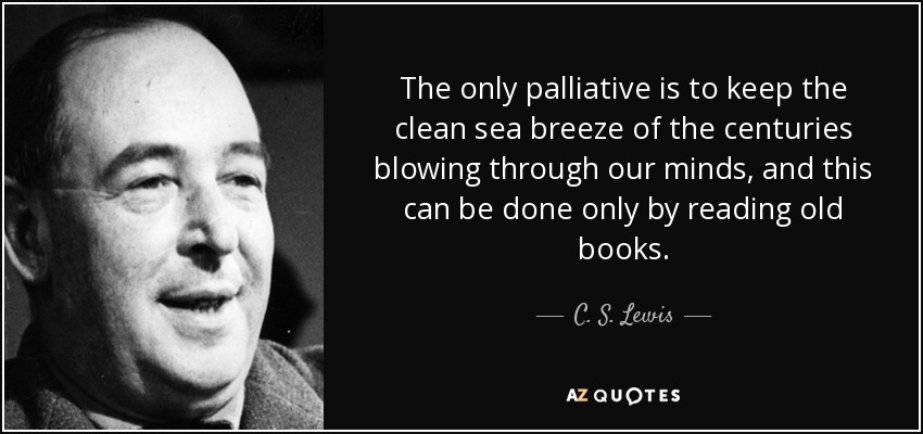 The only palliative is to keep the clean sea breeze of the centuries blowing through our minds, and this can be done only by reading old books. - C. S. Lewis