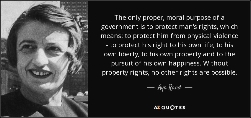 The only proper, moral purpose of a government is to protect man's rights, which means: to protect him from physical violence - to protect his right to his own life, to his own liberty, to his own property and to the pursuit of his own happiness. Without property rights, no other rights are possible. - Ayn Rand