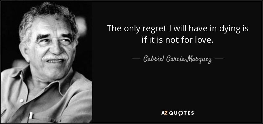The only regret I will have in dying is if it is not for love. - Gabriel Garcia Marquez