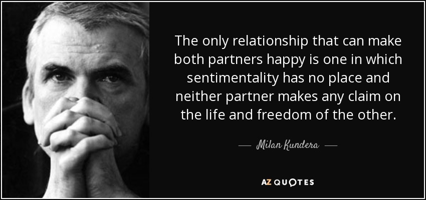 The only relationship that can make both partners happy is one in which sentimentality has no place and neither partner makes any claim on the life and freedom of the other. - Milan Kundera