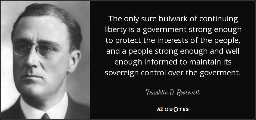 The only sure bulwark of continuing liberty is a government strong enough to protect the interests of the people, and a people strong enough and well enough informed to maintain its sovereign control over the goverment. - Franklin D. Roosevelt