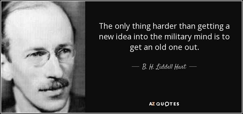 The only thing harder than getting a new idea into the military mind is to get an old one out. - B. H. Liddell Hart