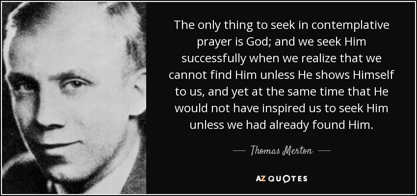 Lo único que hay que buscar en la oración contemplativa es a Dios; y lo buscamos con éxito cuando nos damos cuenta de que no podemos encontrarlo a menos que Él se nos muestre, y al mismo tiempo de que Él no nos habría inspirado a buscarlo a menos que ya lo hubiéramos encontrado. - Thomas Merton