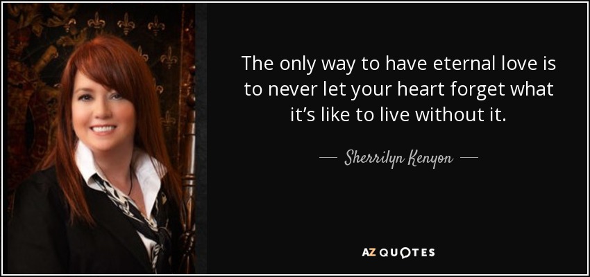 The only way to have eternal love is to never let your heart forget what it’s like to live without it. - Sherrilyn Kenyon