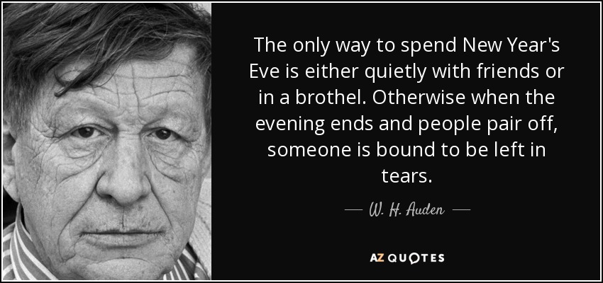 The only way to spend New Year's Eve is either quietly with friends or in a brothel. Otherwise when the evening ends and people pair off, someone is bound to be left in tears. - W. H. Auden