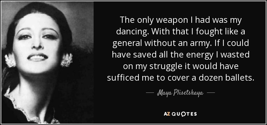 The only weapon I had was my dancing. With that I fought like a general without an army. If I could have saved all the energy I wasted on my struggle it would have sufficed me to cover a dozen ballets. - Maya Plisetskaya