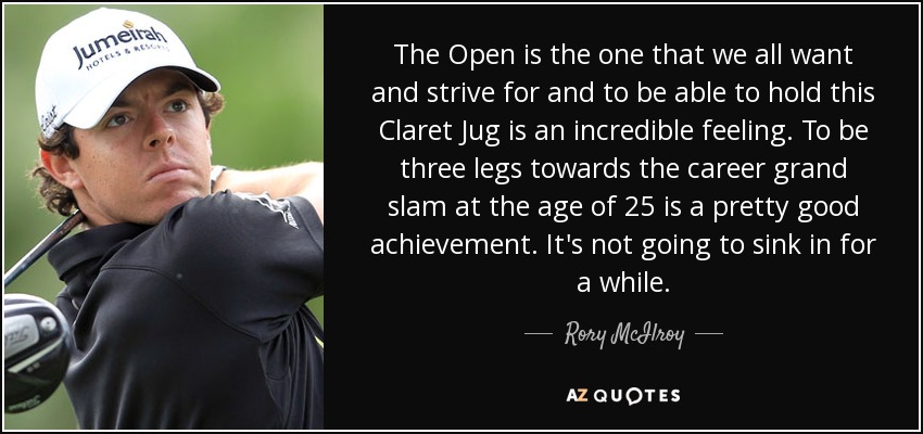 The Open is the one that we all want and strive for and to be able to hold this Claret Jug is an incredible feeling. To be three legs towards the career grand slam at the age of 25 is a pretty good achievement. It's not going to sink in for a while. - Rory McIlroy