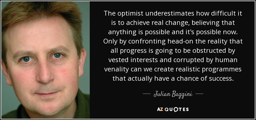 The optimist underestimates how difficult it is to achieve real change, believing that anything is possible and it's possible now. Only by confronting head-on the reality that all progress is going to be obstructed by vested interests and corrupted by human venality can we create realistic programmes that actually have a chance of success. - Julian Baggini