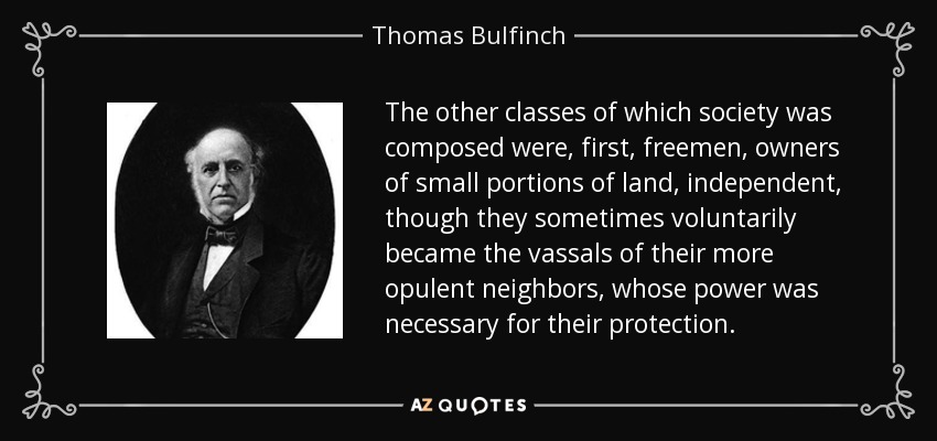 The other classes of which society was composed were, first, freemen, owners of small portions of land, independent, though they sometimes voluntarily became the vassals of their more opulent neighbors, whose power was necessary for their protection. - Thomas Bulfinch