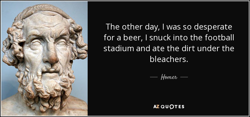 The other day, I was so desperate for a beer, I snuck into the football stadium and ate the dirt under the bleachers. - Homer