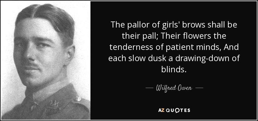 La palidez de las frentes de las muchachas será su palio; Sus flores la ternura de las mentes pacientes, Y cada lento crepúsculo una bajada de persianas. - Wilfred Owen