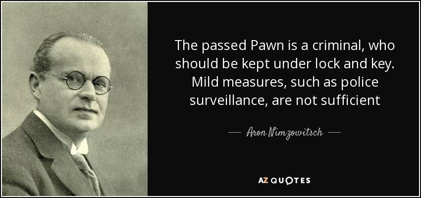 The passed Pawn is a criminal, who should be kept under lock and key. Mild measures, such as police surveillance, are not sufficient - Aron Nimzowitsch