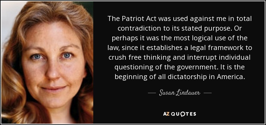 The Patriot Act was used against me in total contradiction to its stated purpose. Or perhaps it was the most logical use of the law, since it establishes a legal framework to crush free thinking and interrupt individual questioning of the government. It is the beginning of all dictatorship in America. - Susan Lindauer