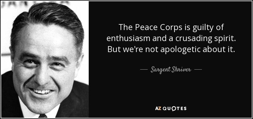 The Peace Corps is guilty of enthusiasm and a crusading spirit. But we're not apologetic about it. - Sargent Shriver