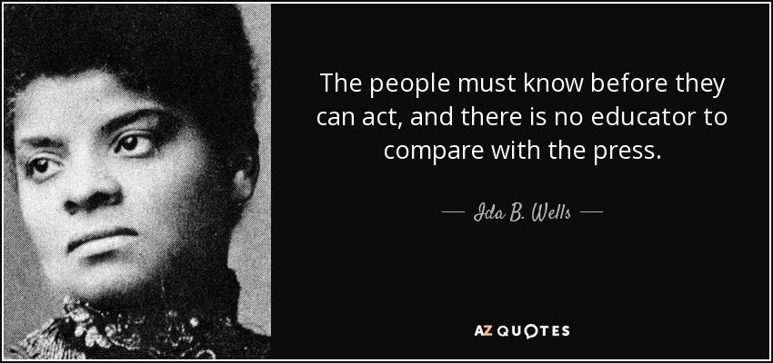The people must know before they can act, and there is no educator to compare with the press. - Ida B. Wells