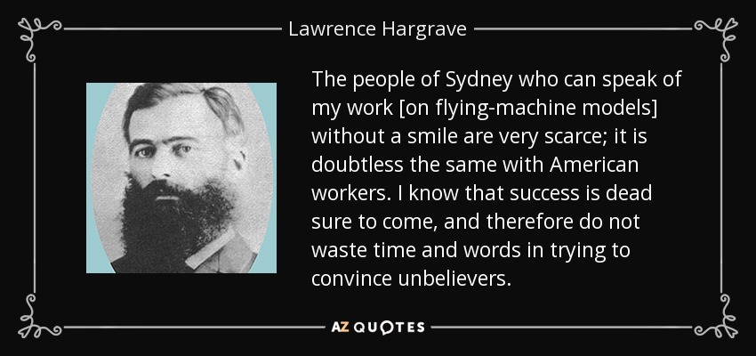 The people of Sydney who can speak of my work [on flying-machine models] without a smile are very scarce; it is doubtless the same with American workers. I know that success is dead sure to come, and therefore do not waste time and words in trying to convince unbelievers. - Lawrence Hargrave