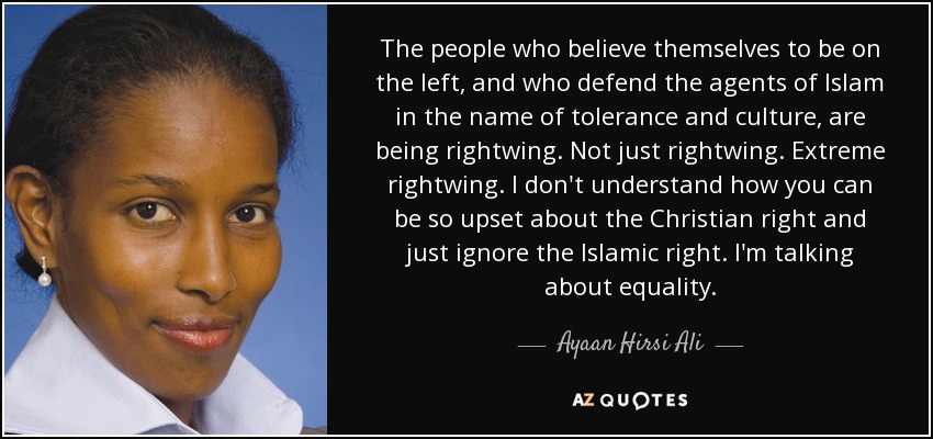The people who believe themselves to be on the left, and who defend the agents of Islam in the name of tolerance and culture, are being rightwing. Not just rightwing. Extreme rightwing. I don't understand how you can be so upset about the Christian right and just ignore the Islamic right. I'm talking about equality. - Ayaan Hirsi Ali