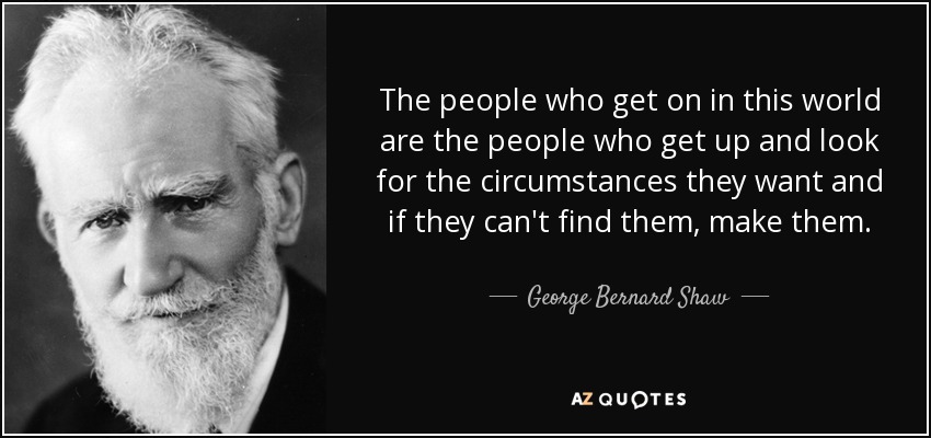 The people who get on in this world are the people who get up and look for the circumstances they want and if they can't find them, make them. - George Bernard Shaw