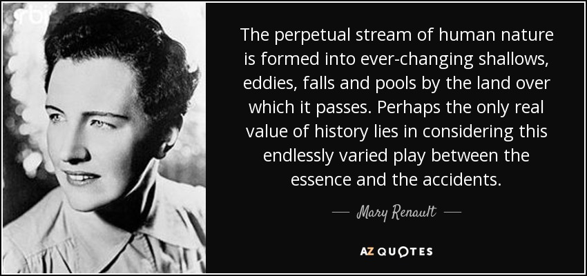 The perpetual stream of human nature is formed into ever-changing shallows, eddies, falls and pools by the land over which it passes. Perhaps the only real value of history lies in considering this endlessly varied play between the essence and the accidents. - Mary Renault