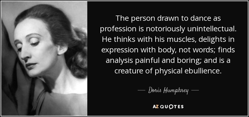 The person drawn to dance as profession is notoriously unintellectual. He thinks with his muscles, delights in expression with body, not words; finds analysis painful and boring; and is a creature of physical ebullience. - Doris Humphrey
