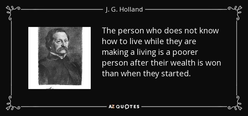 The person who does not know how to live while they are making a living is a poorer person after their wealth is won than when they started. - J. G. Holland