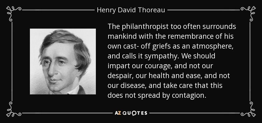 The philanthropist too often surrounds mankind with the remembrance of his own cast- off griefs as an atmosphere, and calls it sympathy. We should impart our courage, and not our despair, our health and ease, and not our disease, and take care that this does not spread by contagion. - Henry David Thoreau