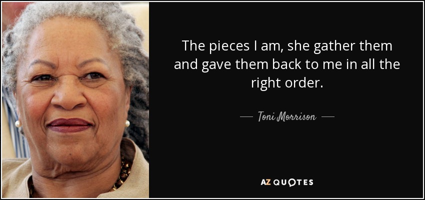 The pieces I am, she gather them and gave them back to me in all the right order. - Toni Morrison