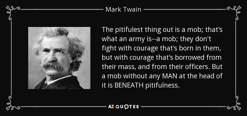 The pitifulest thing out is a mob; that's what an army is--a mob; they don't fight with courage that's born in them, but with courage that's borrowed from their mass, and from their officers. But a mob without any MAN at the head of it is BENEATH pitifulness. - Mark Twain