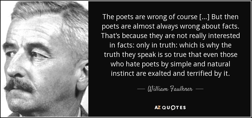 The poets are wrong of course […] But then poets are almost always wrong about facts. That's because they are not really interested in facts: only in truth: which is why the truth they speak is so true that even those who hate poets by simple and natural instinct are exalted and terrified by it. - William Faulkner