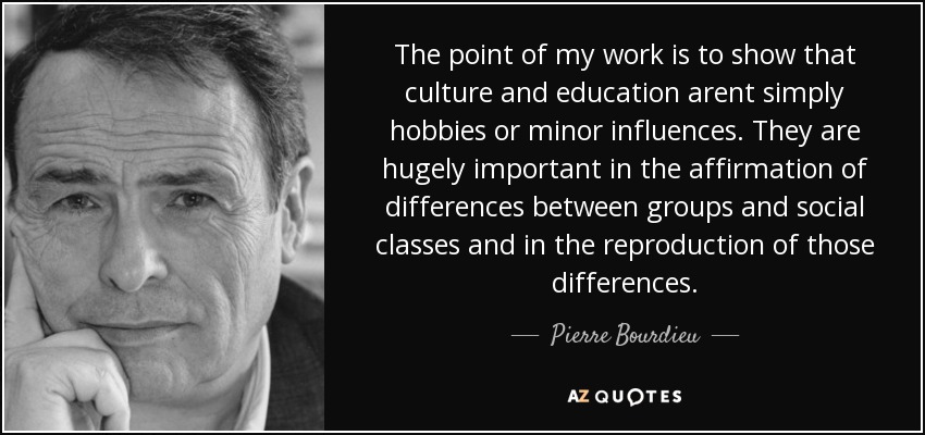 The point of my work is to show that culture and education arent simply hobbies or minor influences. They are hugely important in the affirmation of differences between groups and social classes and in the reproduction of those differences. - Pierre Bourdieu