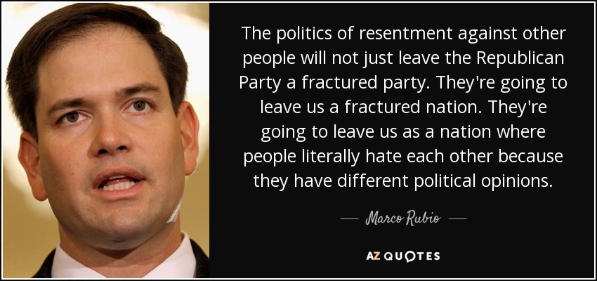 The politics of resentment against other people will not just leave the Republican Party a fractured party. They're going to leave us a fractured nation. They're going to leave us as a nation where people literally hate each other because they have different political opinions. - Marco Rubio