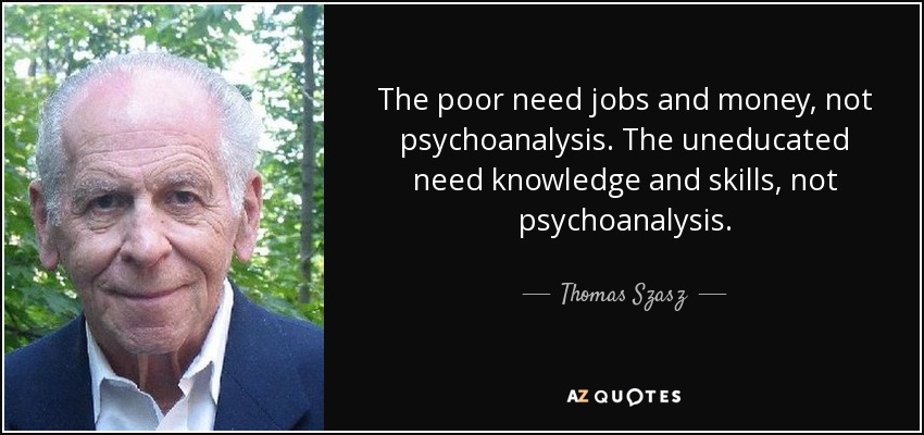 The poor need jobs and money, not psychoanalysis. The uneducated need knowledge and skills, not psychoanalysis. - Thomas Szasz