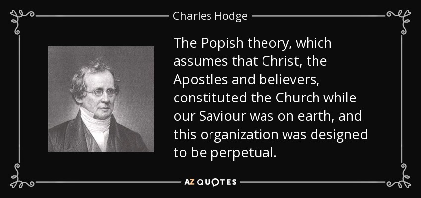 The Popish theory, which assumes that Christ, the Apostles and believers, constituted the Church while our Saviour was on earth, and this organization was designed to be perpetual. - Charles Hodge