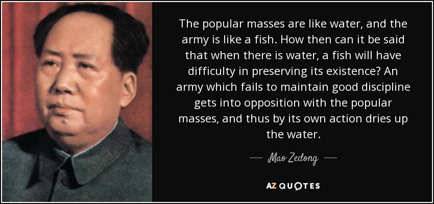 The popular masses are like water, and the army is like a fish. How then can it be said that when there is water, a fish will have difficulty in preserving its existence? An army which fails to maintain good discipline gets into opposition with the popular masses, and thus by its own action dries up the water. - Mao Zedong