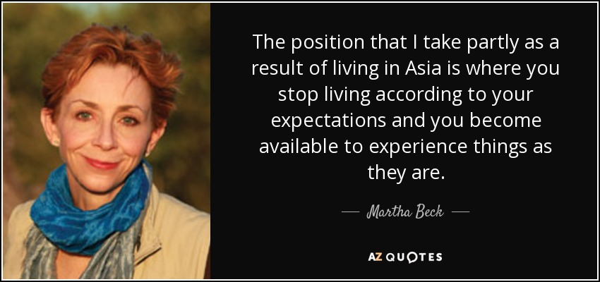 The position that I take partly as a result of living in Asia is where you stop living according to your expectations and you become available to experience things as they are. - Martha Beck