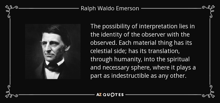 The possibility of interpretation lies in the identity of the observer with the observed. Each material thing has its celestial side; has its translation, through humanity, into the spiritual and necessary sphere, where it plays a part as indestructible as any other. - Ralph Waldo Emerson