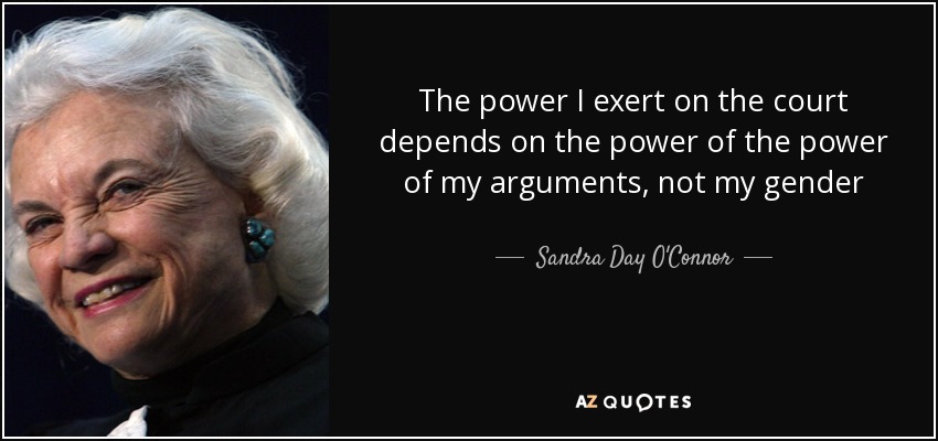 The power I exert on the court depends on the power of the power of my arguments, not my gender - Sandra Day O'Connor