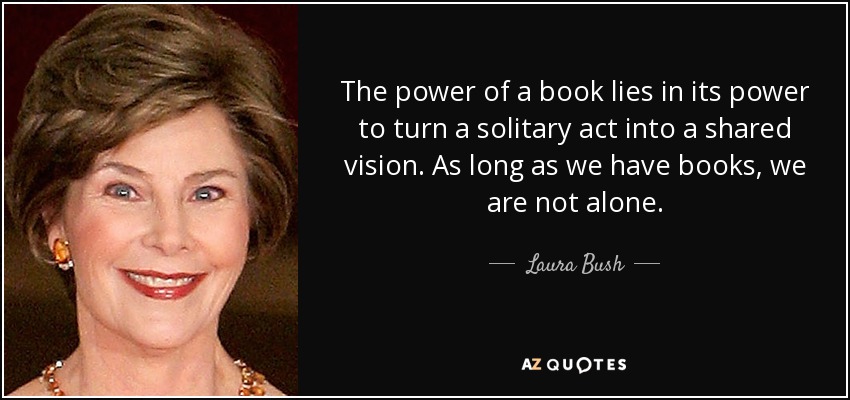 The power of a book lies in its power to turn a solitary act into a shared vision. As long as we have books, we are not alone. - Laura Bush