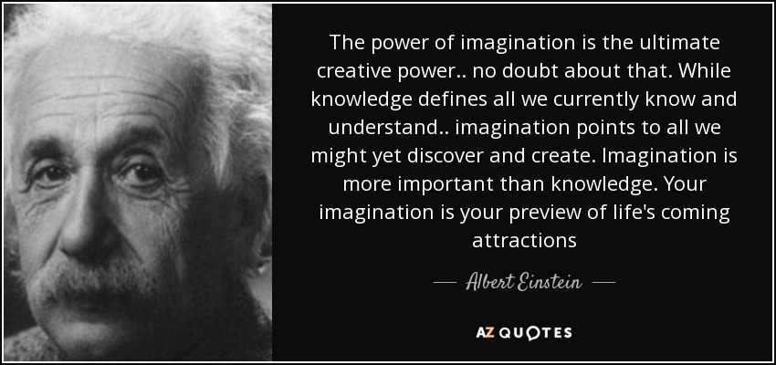 The power of imagination is the ultimate creative power.. no doubt about that. While knowledge defines all we currently know and understand.. imagination points to all we might yet discover and create. Imagination is more important than knowledge. Your imagination is your preview of life's coming attractions - Albert Einstein