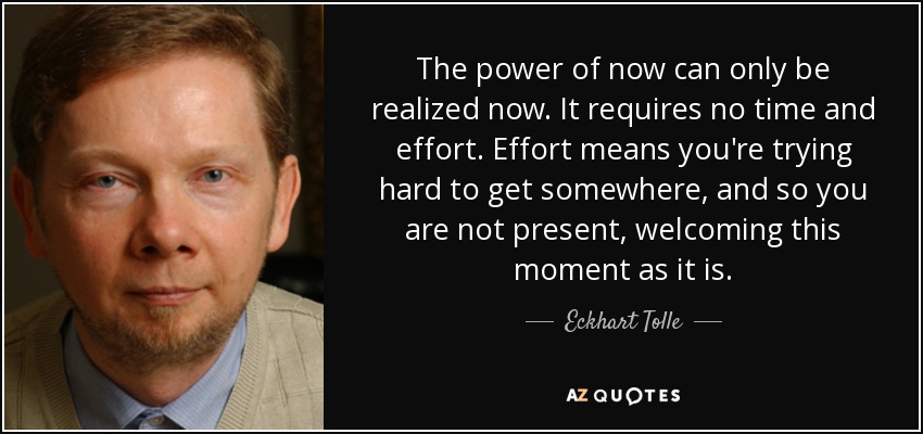 The power of now can only be realized now. It requires no time and effort. Effort means you're trying hard to get somewhere, and so you are not present, welcoming this moment as it is. - Eckhart Tolle
