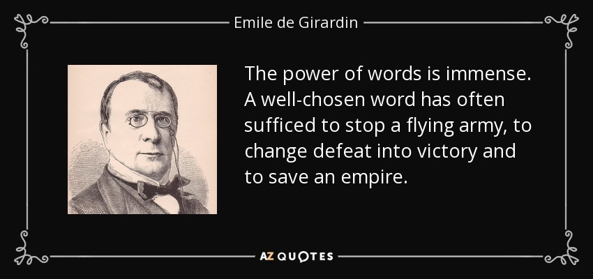 The power of words is immense. A well-chosen word has often sufficed to stop a flying army, to change defeat into victory and to save an empire. - Emile de Girardin