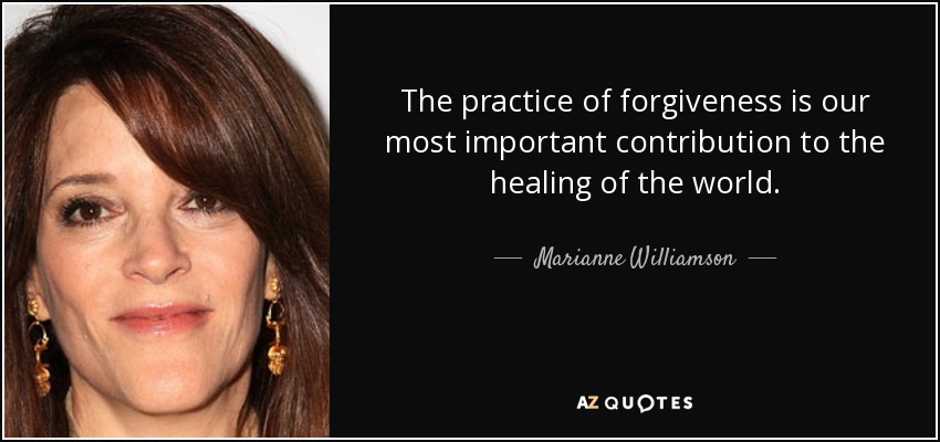 The practice of forgiveness is our most important contribution to the healing of the world. - Marianne Williamson