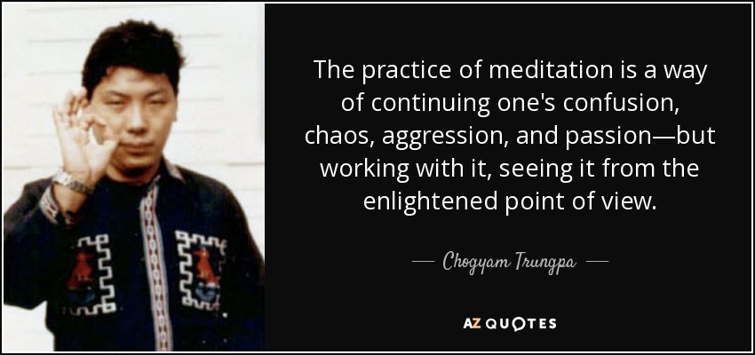 The practice of meditation is a way of continuing one's confusion, chaos, aggression, and passion—but working with it, seeing it from the enlightened point of view. - Chogyam Trungpa