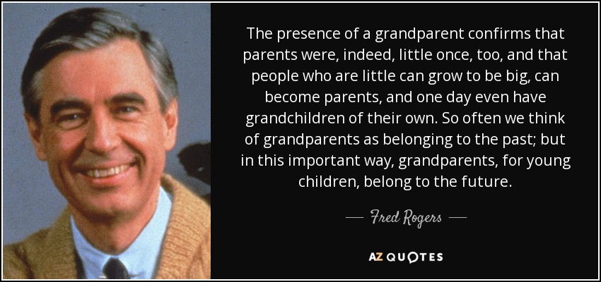 La presencia de un abuelo confirma que los padres también fueron pequeños una vez, y que las personas que son pequeñas pueden crecer, convertirse en padres y algún día tener sus propios nietos. A menudo pensamos que los abuelos pertenecen al pasado; pero de esta manera tan importante, los abuelos, para los niños pequeños, pertenecen al futuro. - Fred Rogers