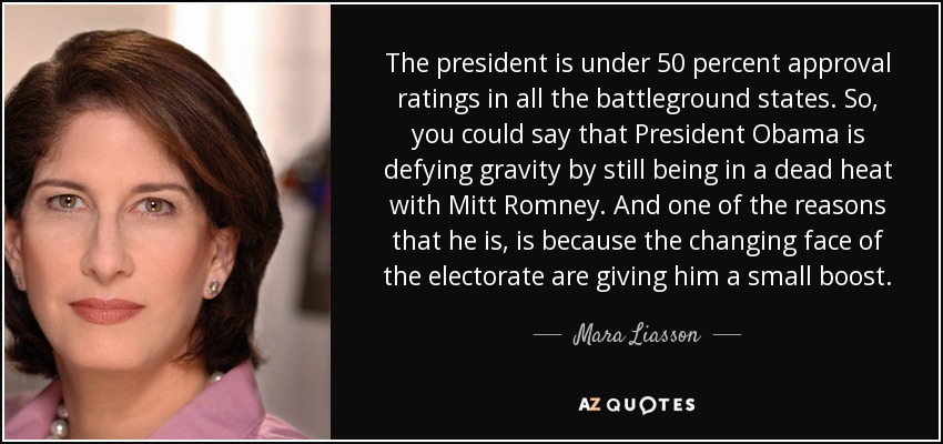 The president is under 50 percent approval ratings in all the battleground states. So, you could say that President Obama is defying gravity by still being in a dead heat with Mitt Romney. And one of the reasons that he is, is because the changing face of the electorate are giving him a small boost. - Mara Liasson