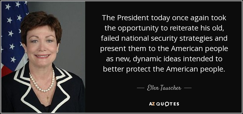 The President today once again took the opportunity to reiterate his old, failed national security strategies and present them to the American people as new, dynamic ideas intended to better protect the American people. - Ellen Tauscher