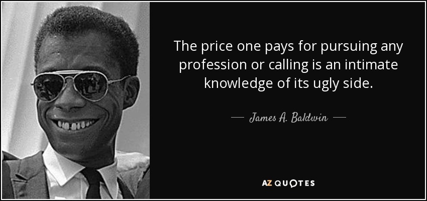 The price one pays for pursuing any profession or calling is an intimate knowledge of its ugly side. - James A. Baldwin